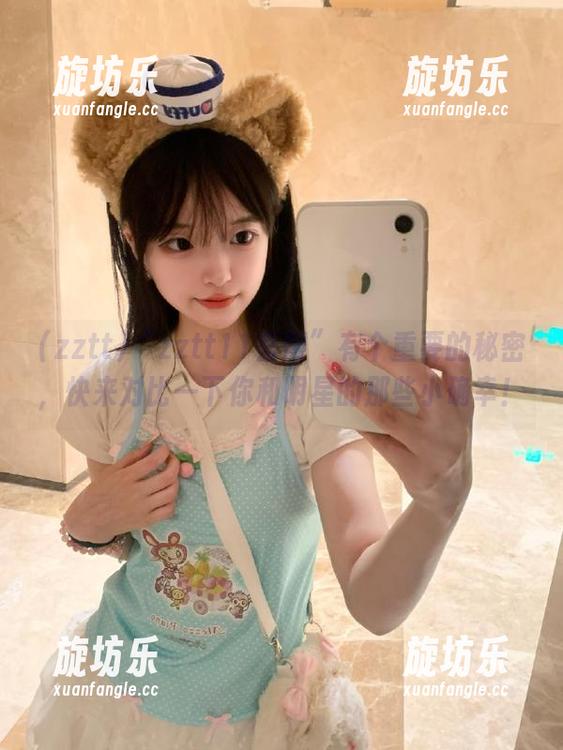 “zztt11官网”有个重要的秘密，快来对比一下你和明星的那些小确幸！-旋坊乐